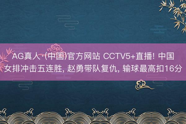 AG真人·(中国)官方网站 CCTV5+直播! 中国女排冲击五连胜， 赵勇带队复仇， 输球最高扣16分