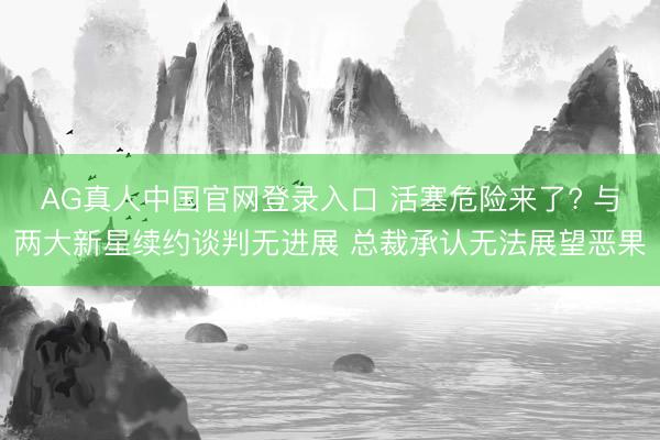 AG真人中国官网登录入口 活塞危险来了? 与两大新星续约谈判无进展 总裁承认无法展望恶果